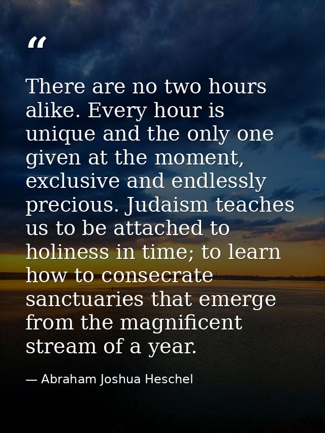 There are no two hours alike. Every hour is unique and the only one given at the moment, exclusive and endlessly preciou — Abraham Joshua Heschel