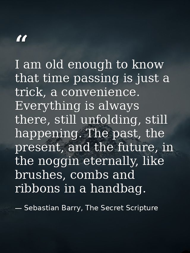 I am old enough to know that time passing is just a trick, a convenience. Everything is always there, still unfolding, s — Sebastian Barry, The Secret Scripture