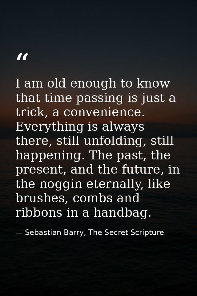 I am old enough to know that time passing is just a trick, a convenience. Everything is always there, still unfolding, s — Sebastian Barry, The Secret Scripture