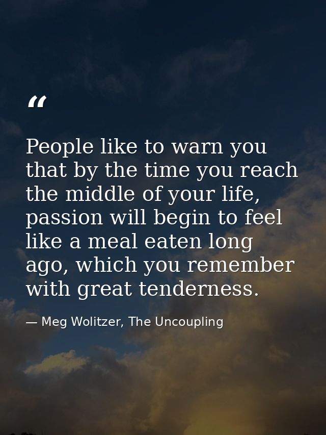 People like to warn you that by the time you reach the middle of your life, passion will begin to feel like a meal eaten — Meg Wolitzer, The Uncoupling