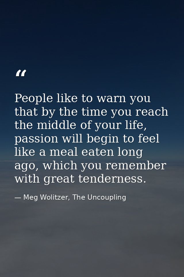 People like to warn you that by the time you reach the middle of your life, passion will begin to feel like a meal eaten — Meg Wolitzer, The Uncoupling