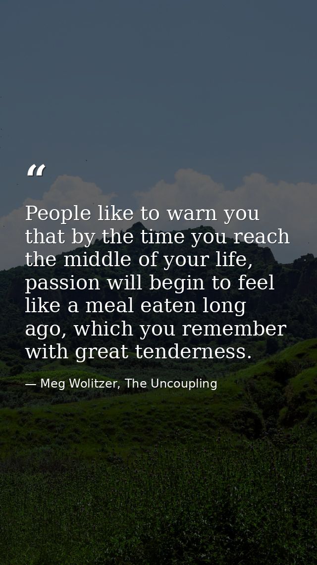 People like to warn you that by the time you reach the middle of your life, passion will begin to feel like a meal eaten — Meg Wolitzer, The Uncoupling