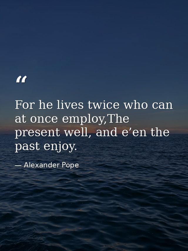 For he lives twice who can at once employ,The present well, and e’en the past enjoy. — Alexander Pope