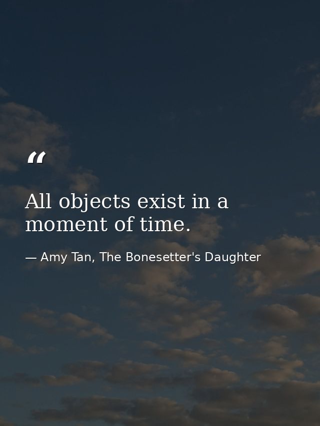 All objects exist in a moment of time. — Amy Tan, The Bonesetter's Daughter