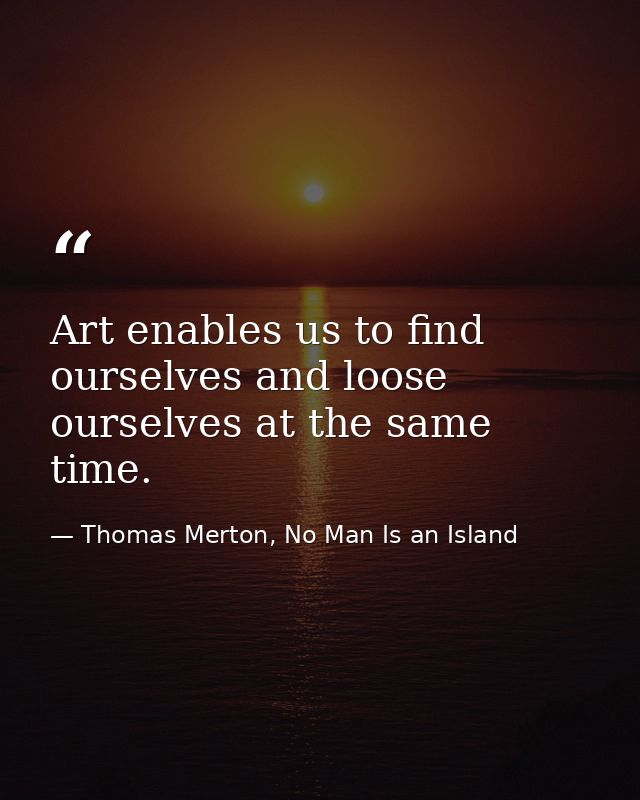 Art enables us to find ourselves and loose ourselves at the same time. — Thomas Merton, No Man Is an Island