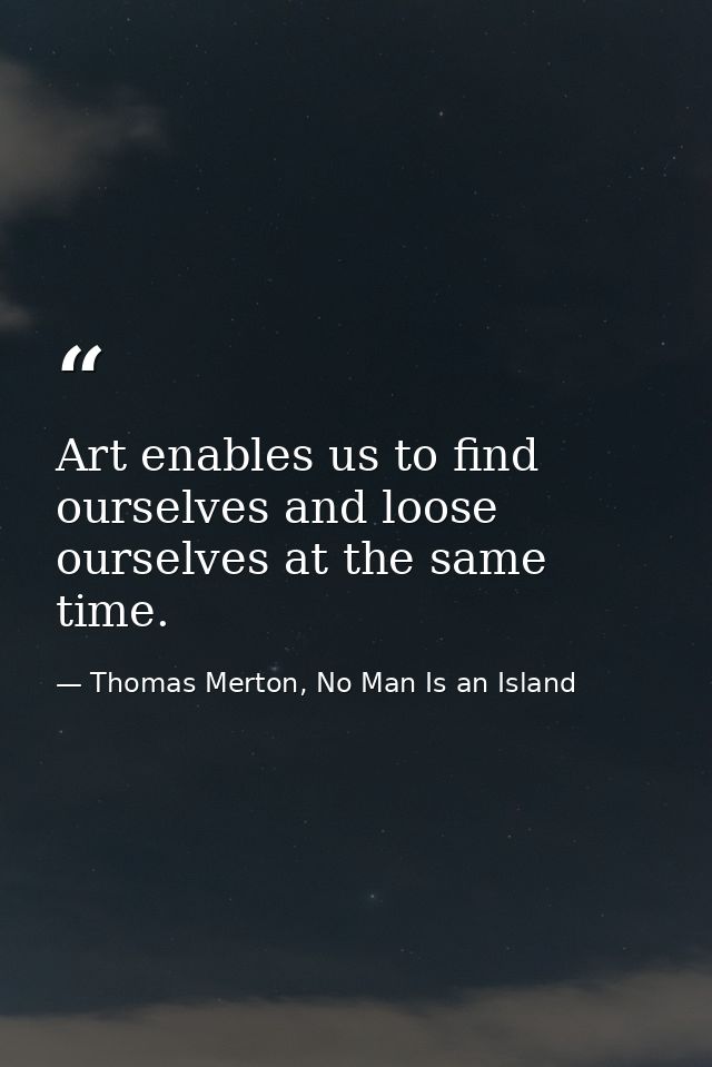 Art enables us to find ourselves and loose ourselves at the same time. — Thomas Merton, No Man Is an Island