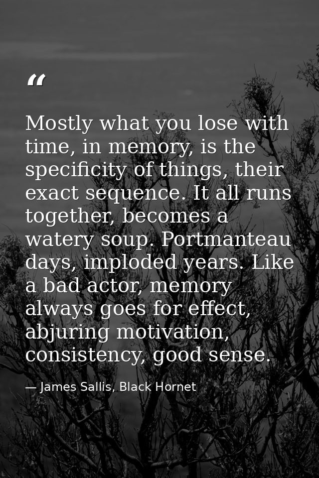 Mostly what you lose with time, in memory, is the specificity of things, their exact sequence. It all runs together, bec — James Sallis, Black Hornet