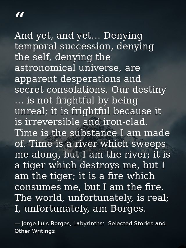 And yet, and yet… Denying temporal succession, denying the self, denying the astronomical universe, are apparent despera — Jorge Luis Borges, Labyrinths:  Selected Stories and Other Writings