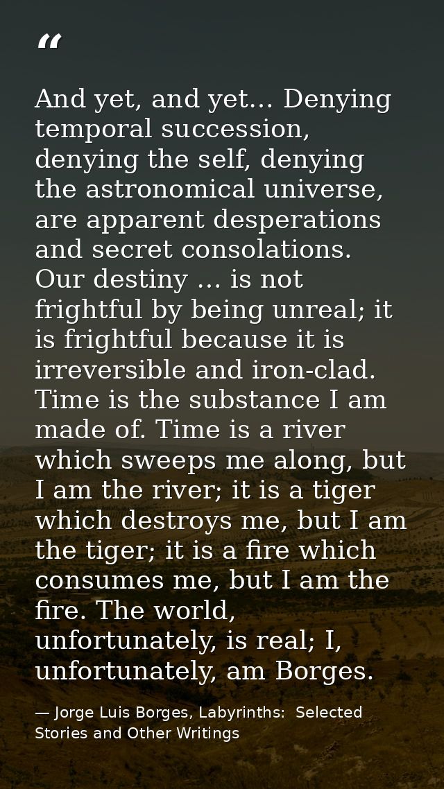 And yet, and yet… Denying temporal succession, denying the self, denying the astronomical universe, are apparent despera — Jorge Luis Borges, Labyrinths:  Selected Stories and Other Writings