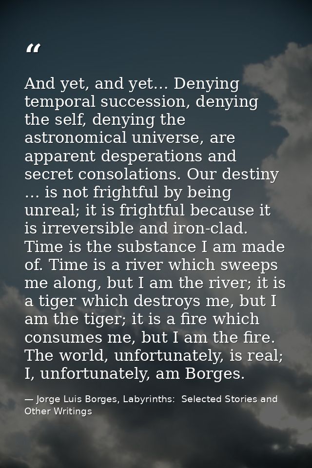 And yet, and yet… Denying temporal succession, denying the self, denying the astronomical universe, are apparent despera — Jorge Luis Borges, Labyrinths:  Selected Stories and Other Writings