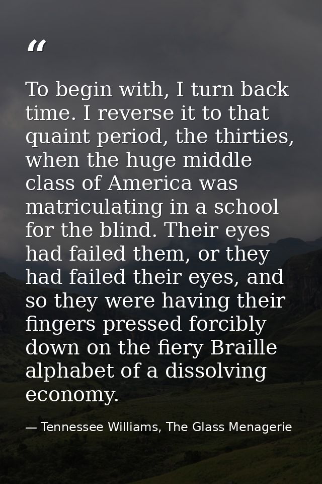 To begin with, I turn back time. I reverse it to that quaint period, the thirties, when the huge middle class of America — Tennessee Williams, The Glass Menagerie
