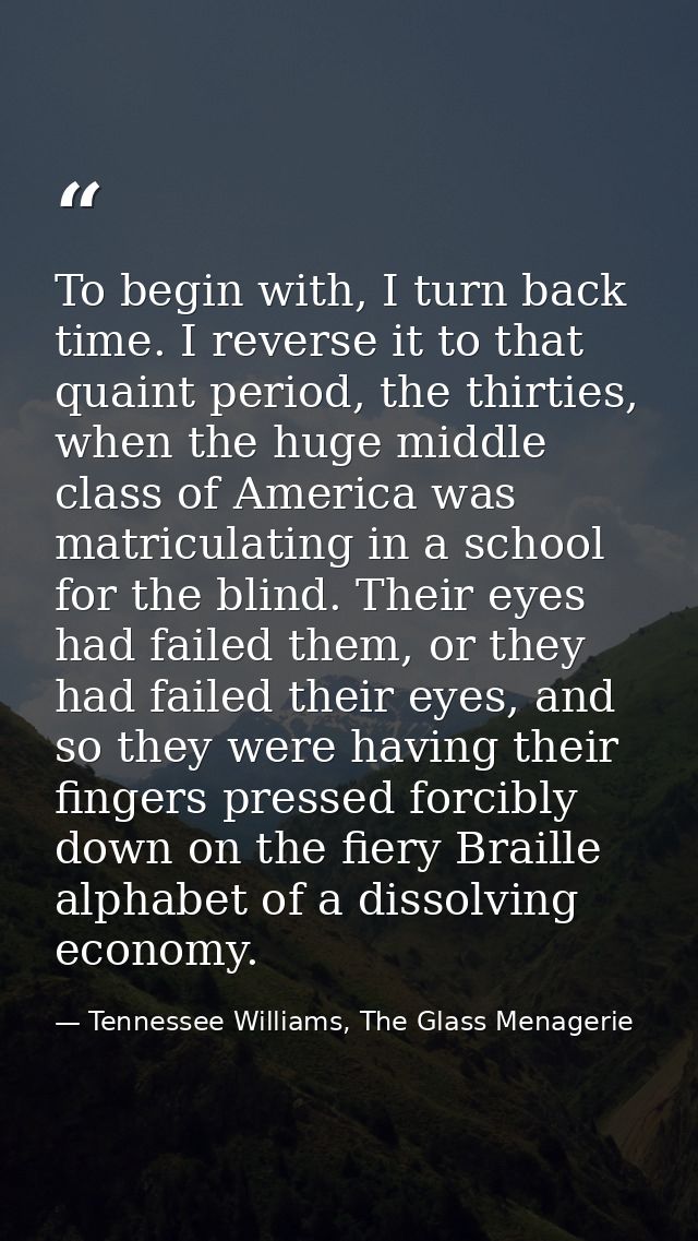 To begin with, I turn back time. I reverse it to that quaint period, the thirties, when the huge middle class of America — Tennessee Williams, The Glass Menagerie