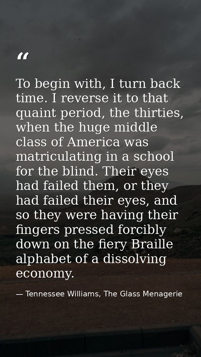 To begin with, I turn back time. I reverse it to that quaint period, the thirties, when the huge middle class of America — Tennessee Williams, The Glass Menagerie