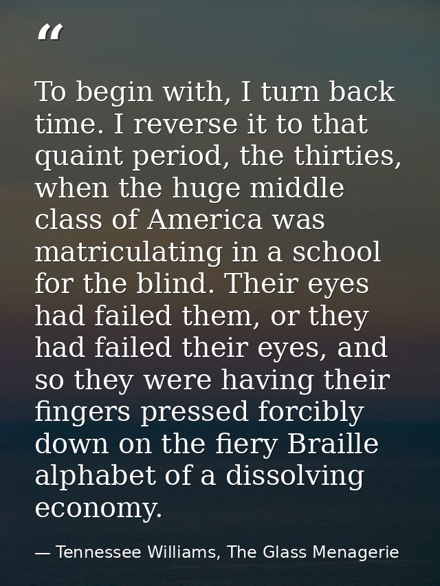To begin with, I turn back time. I reverse it to that quaint period, the thirties, when the huge middle class of America — Tennessee Williams, The Glass Menagerie