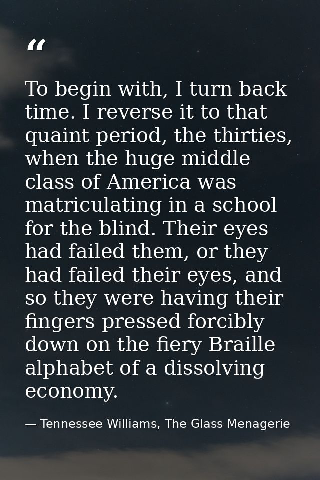 To begin with, I turn back time. I reverse it to that quaint period, the thirties, when the huge middle class of America — Tennessee Williams, The Glass Menagerie