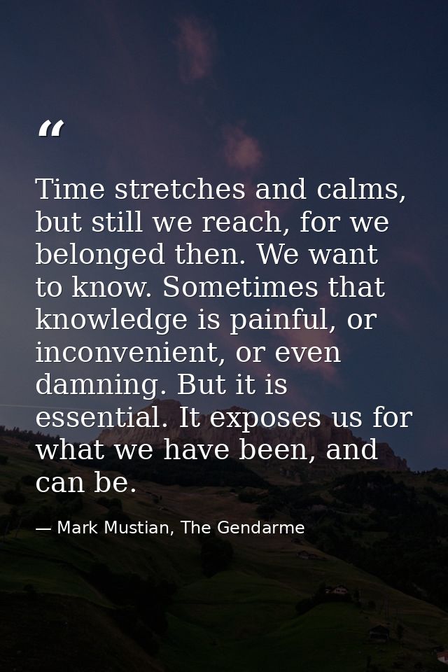 Time stretches and calms, but still we reach, for we belonged then. We want to know. Sometimes that knowledge is painful — Mark Mustian, The Gendarme