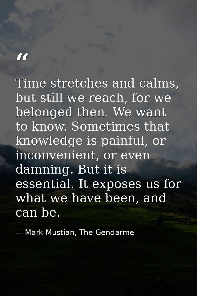 Time stretches and calms, but still we reach, for we belonged then. We want to know. Sometimes that knowledge is painful — Mark Mustian, The Gendarme