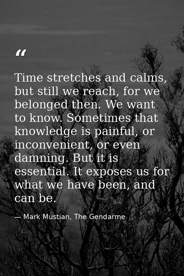 Time stretches and calms, but still we reach, for we belonged then. We want to know. Sometimes that knowledge is painful — Mark Mustian, The Gendarme
