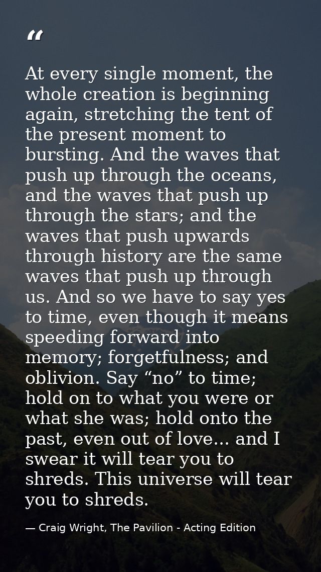 At every single moment, the whole creation is beginning again, stretching the tent of the present moment to bursting. An — Craig Wright, The Pavilion - Acting Edition