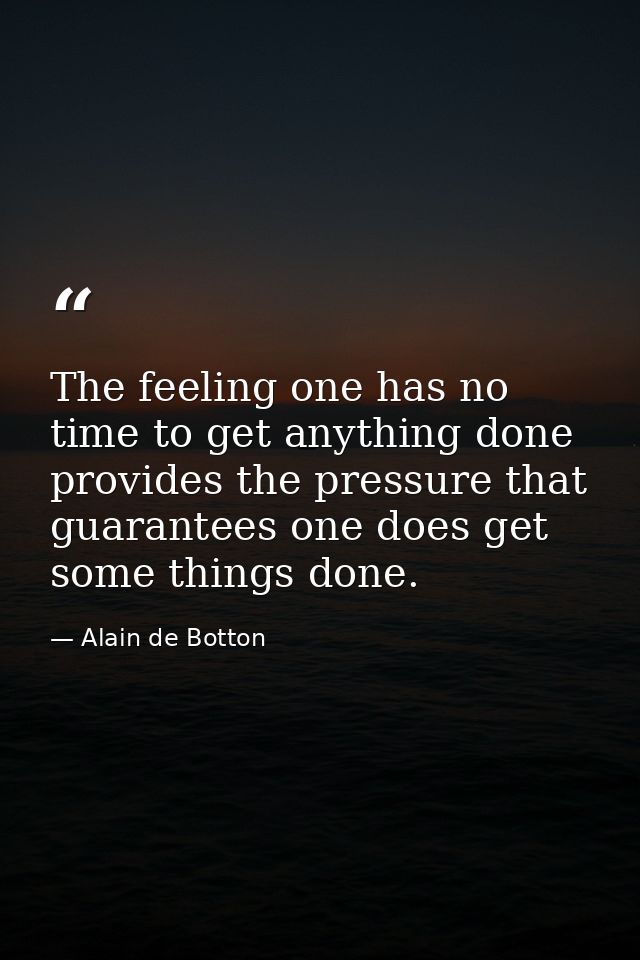 The feeling one has no time to get anything done provides the pressure that guarantees one does get some things done. — Alain de Botton