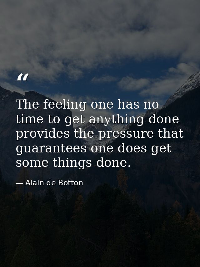 The feeling one has no time to get anything done provides the pressure that guarantees one does get some things done. — Alain de Botton