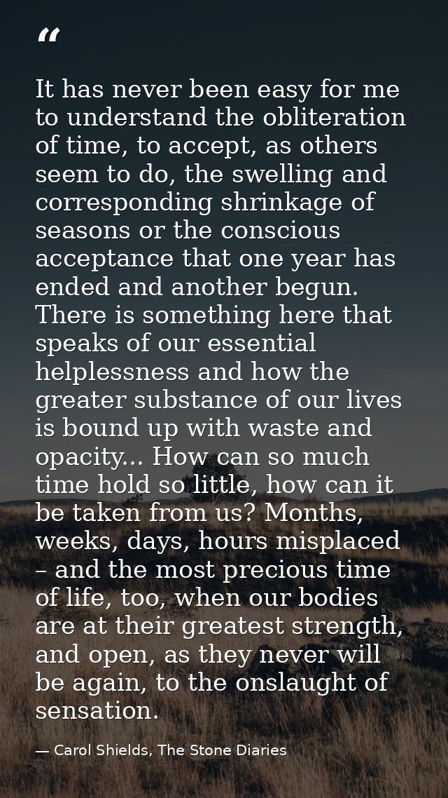 It has never been easy for me to understand the obliteration of time, to accept, as others seem to do, the swelling and  — Carol Shields, The Stone Diaries