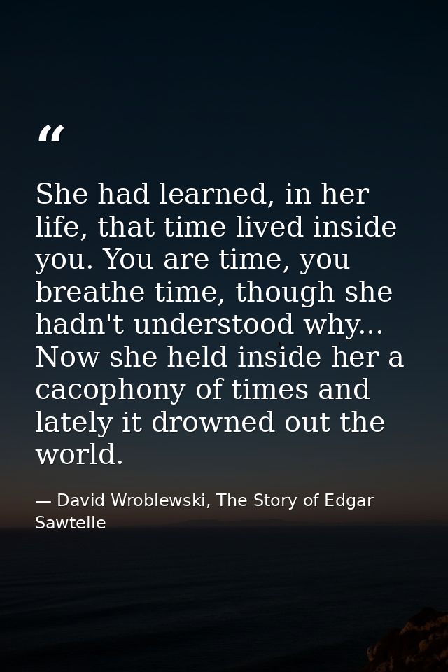 She had learned, in her life, that time lived inside you. You are time, you breathe time, though she hadn't understood w — David Wroblewski, The Story of Edgar Sawtelle
