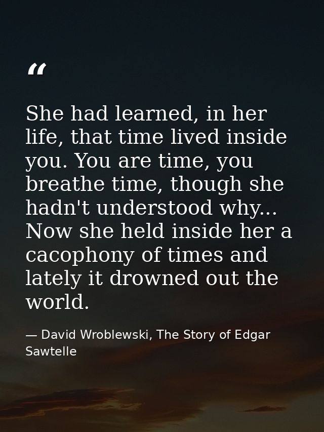 She had learned, in her life, that time lived inside you. You are time, you breathe time, though she hadn't understood w — David Wroblewski, The Story of Edgar Sawtelle