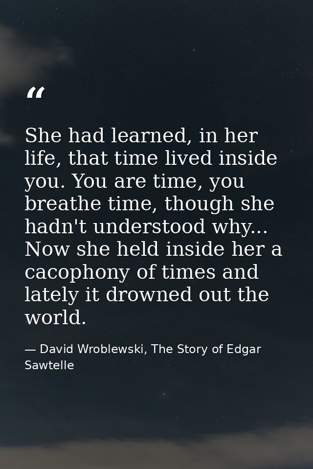 She had learned, in her life, that time lived inside you. You are time, you breathe time, though she hadn't understood w — David Wroblewski, The Story of Edgar Sawtelle