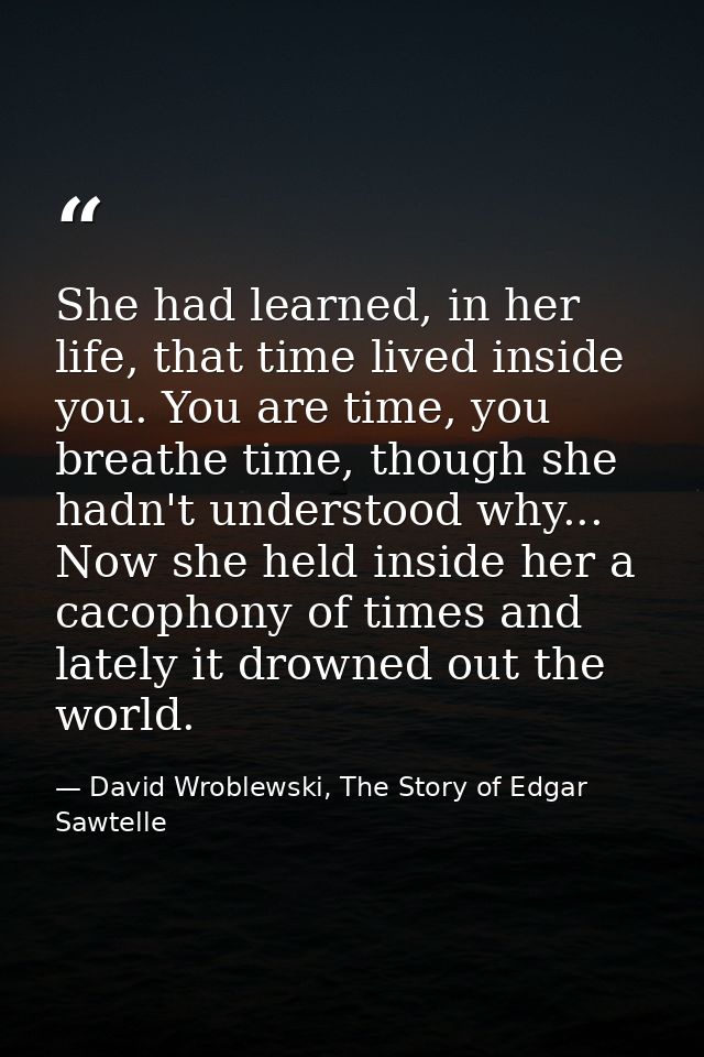 She had learned, in her life, that time lived inside you. You are time, you breathe time, though she hadn't understood w — David Wroblewski, The Story of Edgar Sawtelle