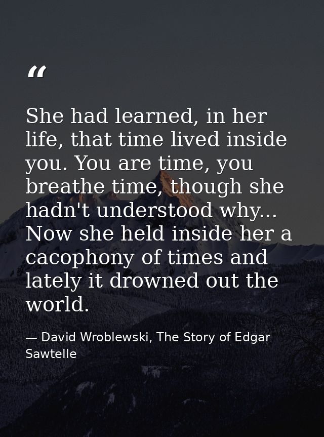 She had learned, in her life, that time lived inside you. You are time, you breathe time, though she hadn't understood w — David Wroblewski, The Story of Edgar Sawtelle