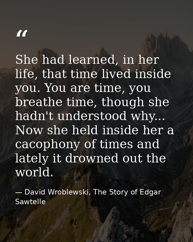 She had learned, in her life, that time lived inside you. You are time, you breathe time, though she hadn't understood w — David Wroblewski, The Story of Edgar Sawtelle