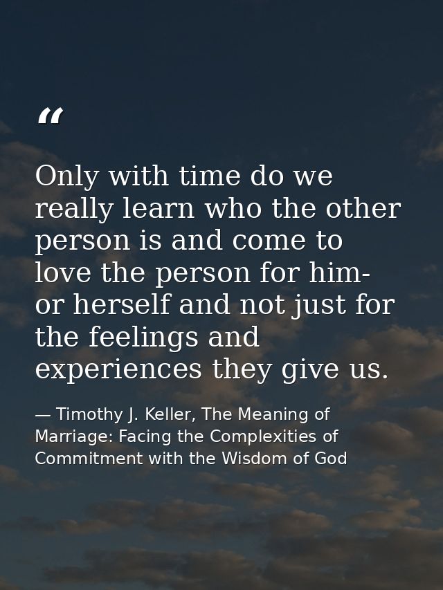 Only with time do we really learn who the other person is and come to love the person for him- or herself and not just f — Timothy J. Keller, The Meaning of Marriage: Facing the Complexities of Commitment with the Wisdom of God