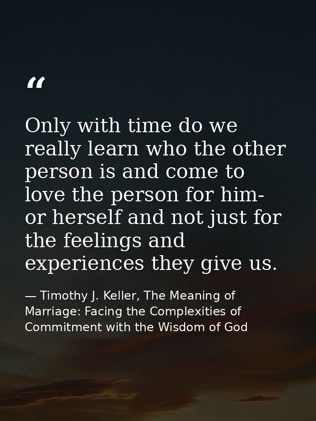 Only with time do we really learn who the other person is and come to love the person for him- or herself and not just f — Timothy J. Keller, The Meaning of Marriage: Facing the Complexities of Commitment with the Wisdom of God