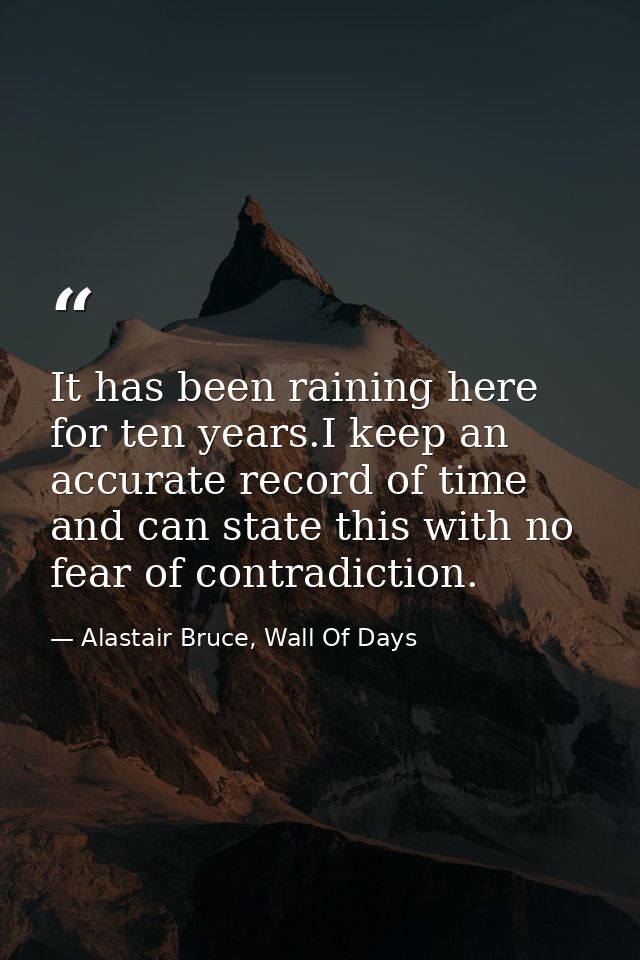 It has been raining here for ten years.I keep an accurate record of time and can state this with no fear of contradictio — Alastair Bruce, Wall Of Days