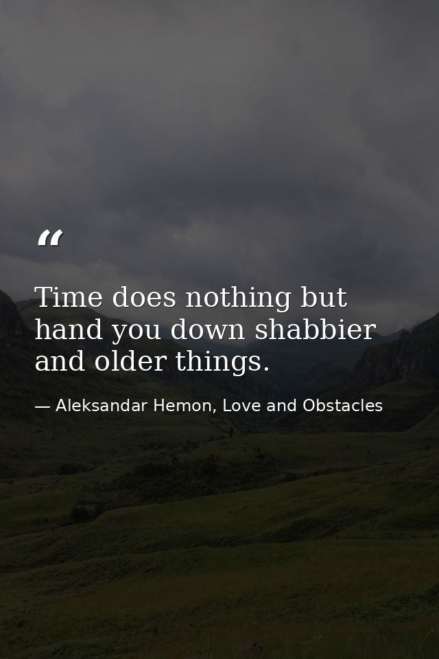 Time does nothing but hand you down shabbier and older things. — Aleksandar Hemon, Love and Obstacles