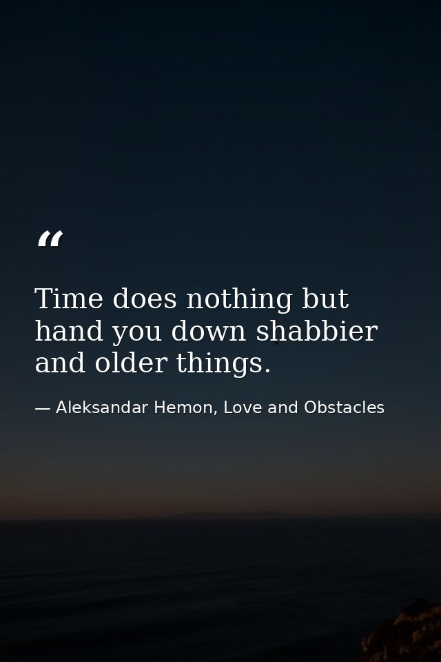Time does nothing but hand you down shabbier and older things. — Aleksandar Hemon, Love and Obstacles