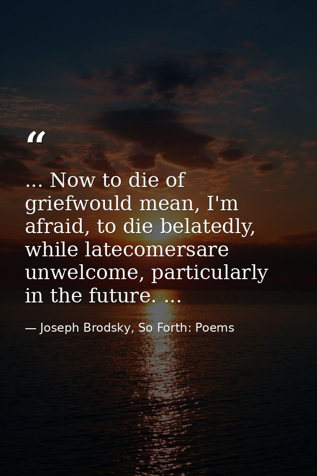 ... Now to die of griefwould mean, I'm afraid, to die belatedly, while latecomersare unwelcome, particularly in the futu — Joseph Brodsky, So Forth: Poems