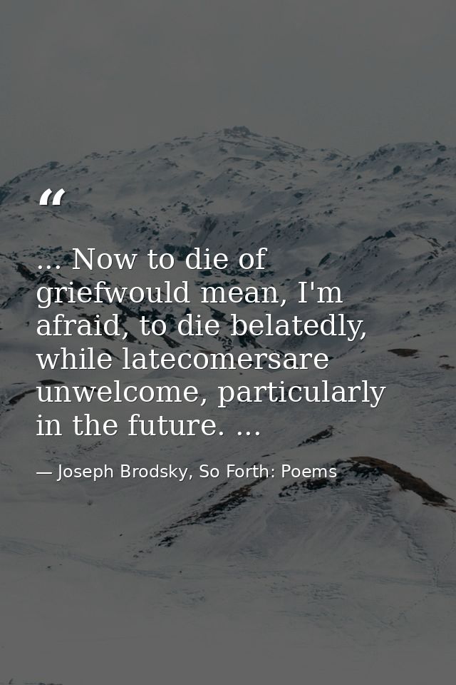 ... Now to die of griefwould mean, I'm afraid, to die belatedly, while latecomersare unwelcome, particularly in the futu — Joseph Brodsky, So Forth: Poems