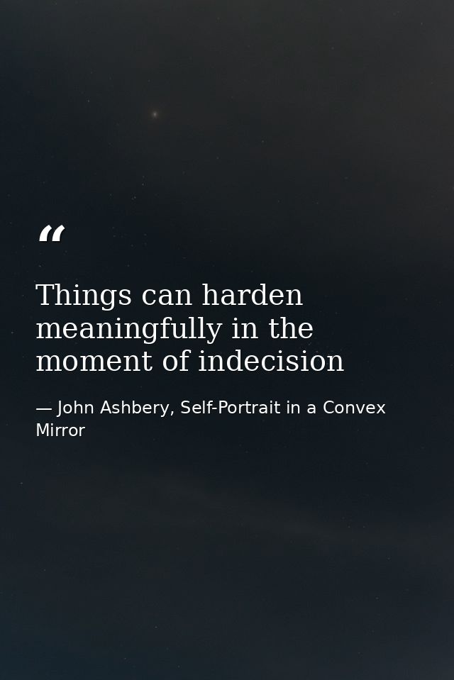 Things can harden meaningfully in the moment of indecision — John Ashbery, Self-Portrait in a Convex Mirror