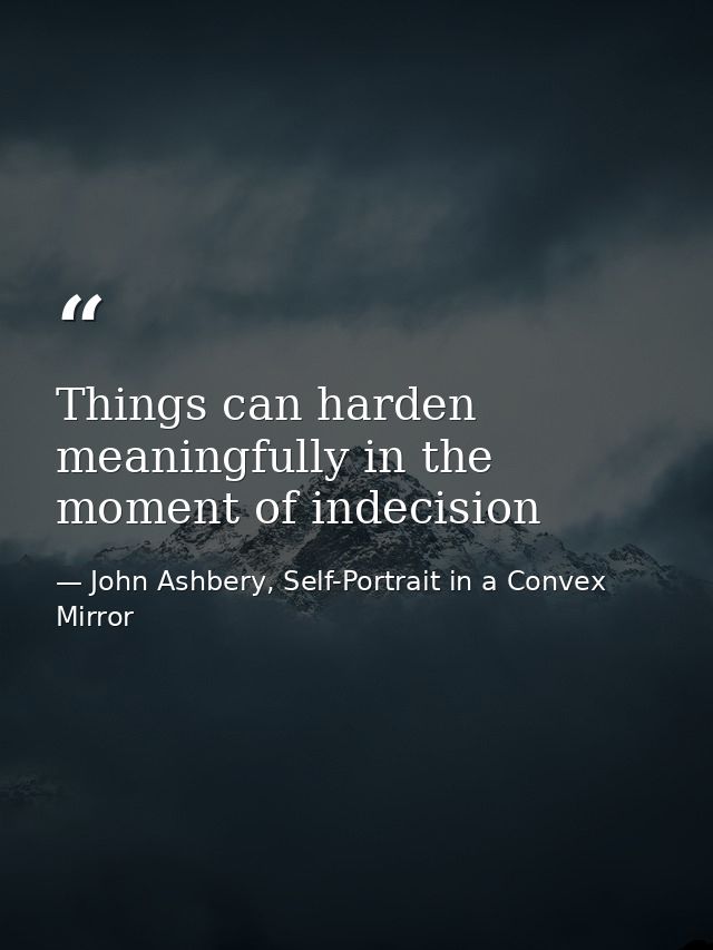Things can harden meaningfully in the moment of indecision — John Ashbery, Self-Portrait in a Convex Mirror