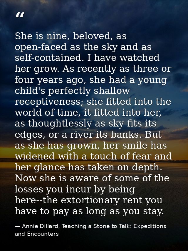 She is nine, beloved, as open-faced as the sky and as self-contained. I have watched her grow. As recently as three or f — Annie Dillard, Teaching a Stone to Talk: Expeditions and Encounters