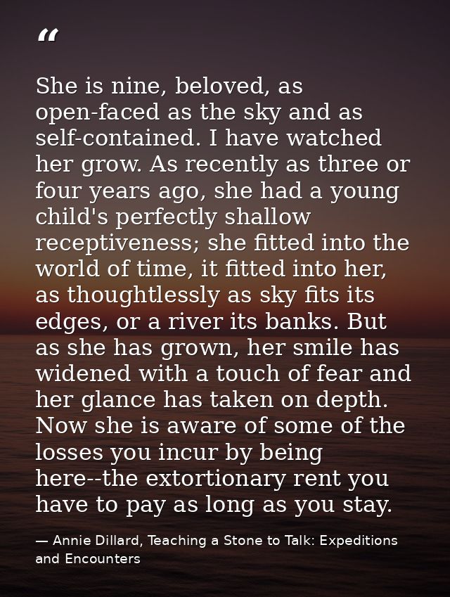 She is nine, beloved, as open-faced as the sky and as self-contained. I have watched her grow. As recently as three or f — Annie Dillard, Teaching a Stone to Talk: Expeditions and Encounters