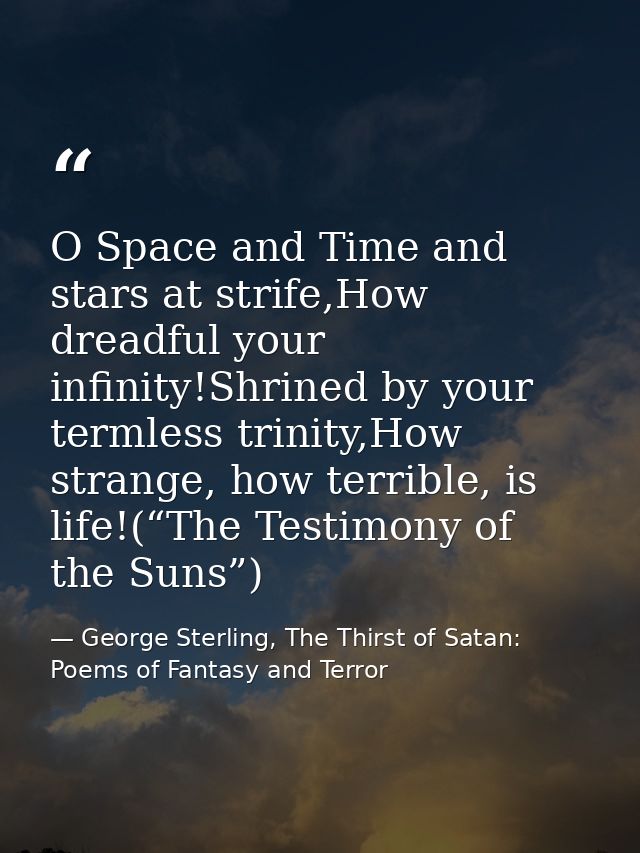 O Space and Time and stars at strife,How dreadful your infinity!Shrined by your termless trinity,How strange, how terrib — George Sterling, The Thirst of Satan: Poems of Fantasy and Terror