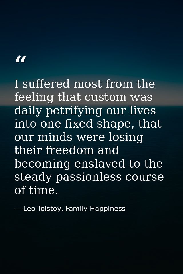 I suffered most from the feeling that custom was daily petrifying our lives into one fixed shape, that our minds were lo — Leo Tolstoy, Family Happiness