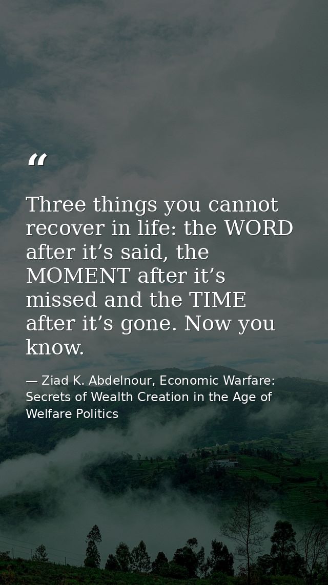 Three things you cannot recover in life: the WORD after it’s said, the MOMENT after it’s missed and the TIME after it’s  — Ziad K. Abdelnour, Economic Warfare: Secrets of Wealth Creation in the Age of Welfare Politics
