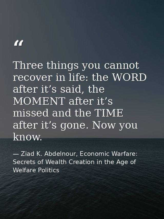 Three things you cannot recover in life: the WORD after it’s said, the MOMENT after it’s missed and the TIME after it’s  — Ziad K. Abdelnour, Economic Warfare: Secrets of Wealth Creation in the Age of Welfare Politics