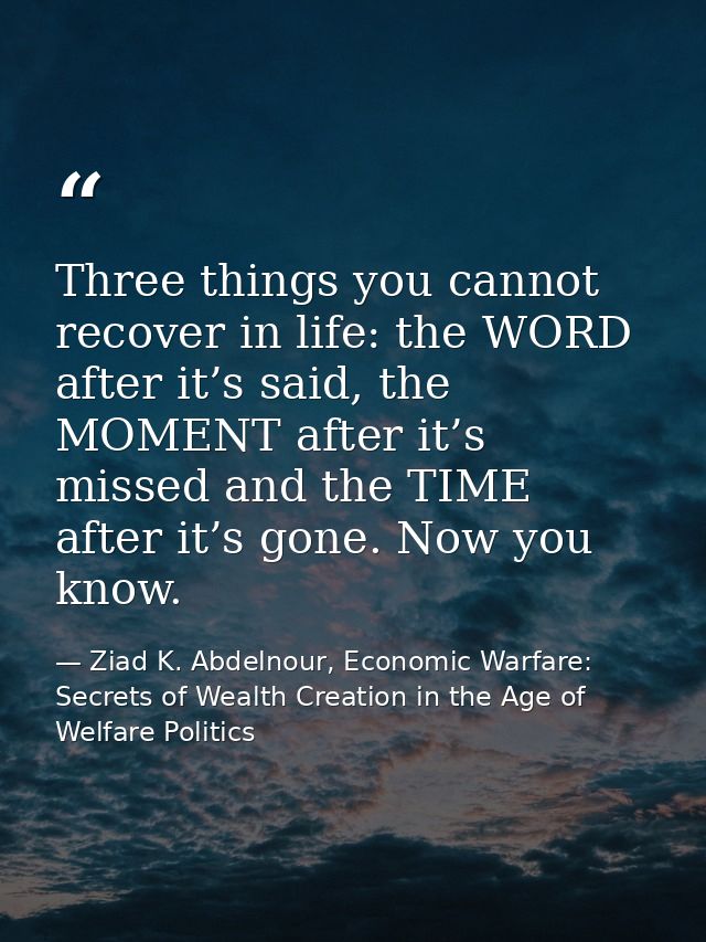 Three things you cannot recover in life: the WORD after it’s said, the MOMENT after it’s missed and the TIME after it’s  — Ziad K. Abdelnour, Economic Warfare: Secrets of Wealth Creation in the Age of Welfare Politics