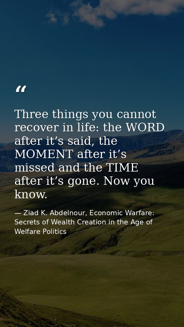 Three things you cannot recover in life: the WORD after it’s said, the MOMENT after it’s missed and the TIME after it’s  — Ziad K. Abdelnour, Economic Warfare: Secrets of Wealth Creation in the Age of Welfare Politics