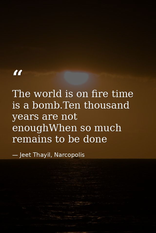 The world is on fire time is a bomb.Ten thousand years are not enoughWhen so much remains to be done — Jeet Thayil, Narcopolis